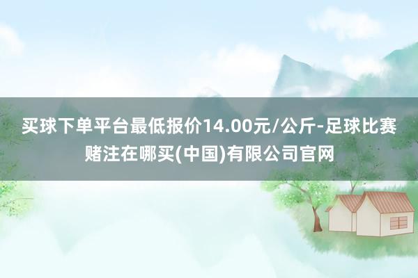 买球下单平台最低报价14.00元/公斤-足球比赛赌注在哪买(中国)有限公司官网