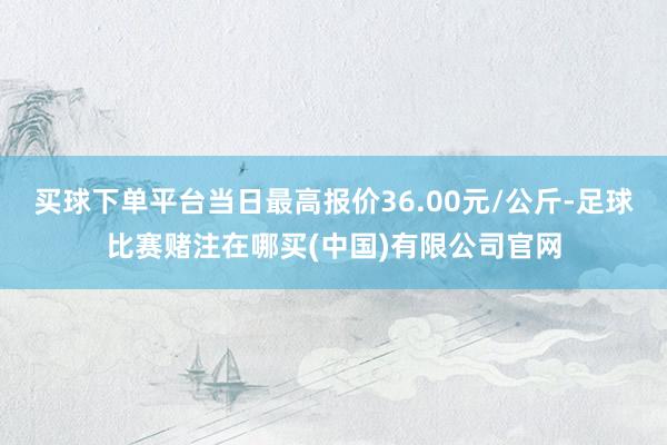 买球下单平台当日最高报价36.00元/公斤-足球比赛赌注在哪买(中国)有限公司官网