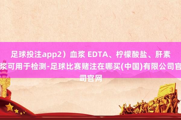 足球投注app2）血浆 EDTA、柠檬酸盐、肝素血浆可用于检测-足球比赛赌注在哪买(中国)有限公司官网
