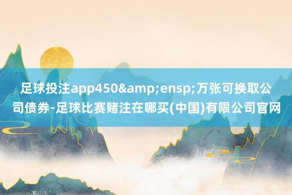 足球投注app450 万张可换取公司债券-足球比赛赌注在哪买(中国)有限公司官网