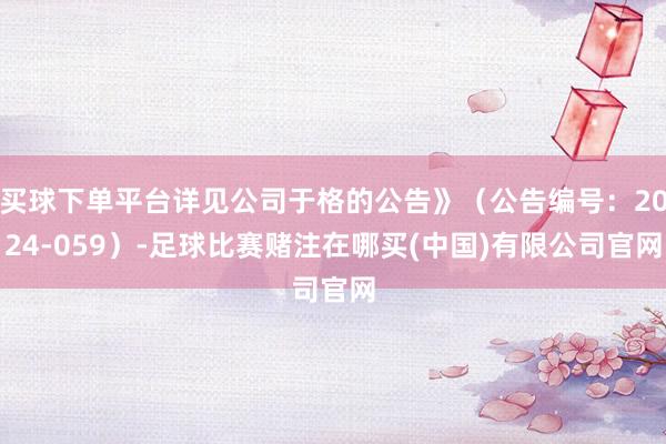 买球下单平台详见公司于格的公告》(公告编号:2024-059)-足球比赛赌注在哪买(中国)有限公司官网