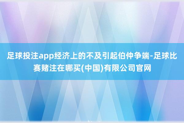 足球投注app经济上的不及引起伯仲争端-足球比赛赌注在哪买(中国)有限公司官网