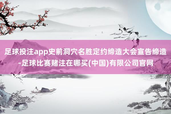 足球投注app史前洞穴名胜定约缔造大会宣告缔造-足球比赛赌注在哪买(中国)有限公司官网