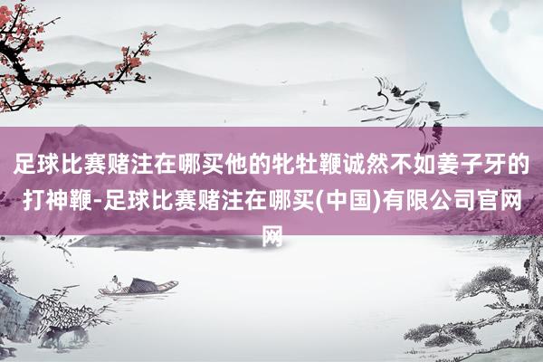足球比赛赌注在哪买他的牝牡鞭诚然不如姜子牙的打神鞭-足球比赛赌注在哪买(中国)有限公司官网