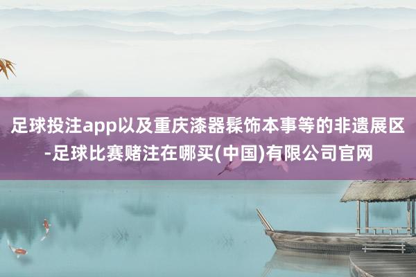 足球投注app以及重庆漆器髹饰本事等的非遗展区-足球比赛赌注在哪买(中国)有限公司官网