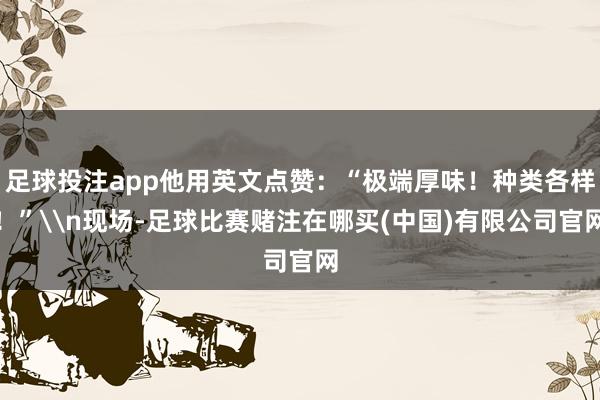 足球投注app他用英文点赞：“极端厚味！种类各样！”\n现场-足球比赛赌注在哪买(中国)有限公司官网