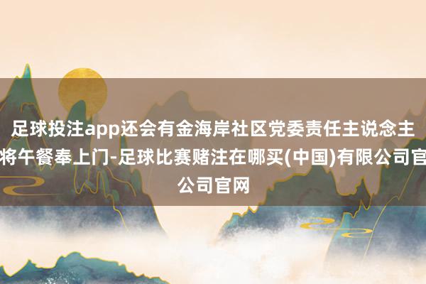 足球投注app还会有金海岸社区党委责任主说念主员将午餐奉上门-足球比赛赌注在哪买(中国)有限公司官网