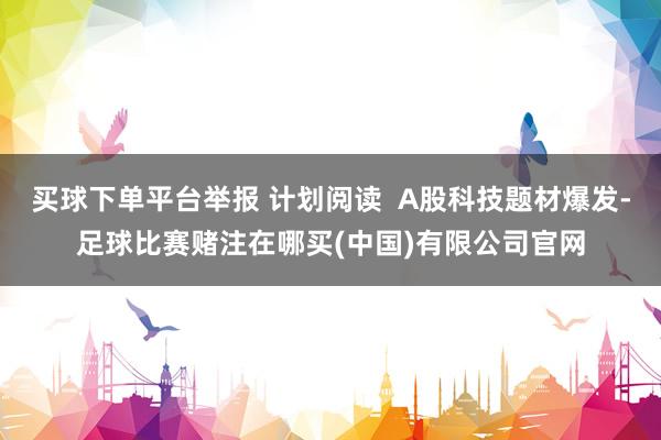 买球下单平台举报 计划阅读  A股科技题材爆发-足球比赛赌注在哪买(中国)有限公司官网