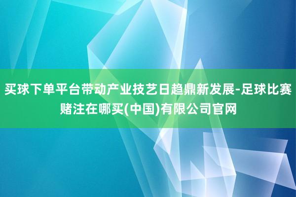 买球下单平台带动产业技艺日趋鼎新发展-足球比赛赌注在哪买(中国)有限公司官网