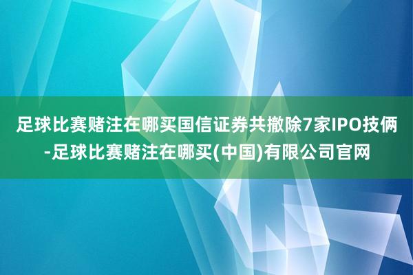 足球比赛赌注在哪买国信证券共撤除7家IPO技俩-足球比赛赌注在哪买(中国)有限公司官网