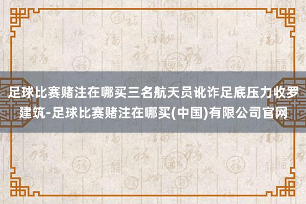 足球比赛赌注在哪买三名航天员讹诈足底压力收罗建筑-足球比赛赌注在哪买(中国)有限公司官网