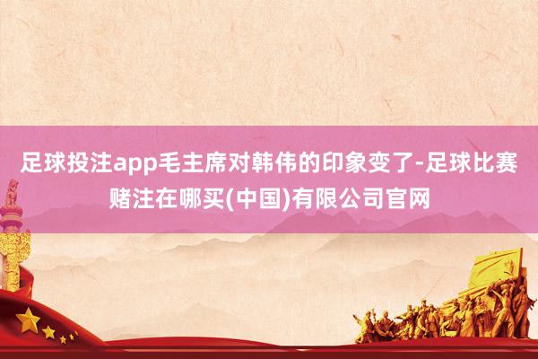 足球投注app毛主席对韩伟的印象变了-足球比赛赌注在哪买(中国)有限公司官网