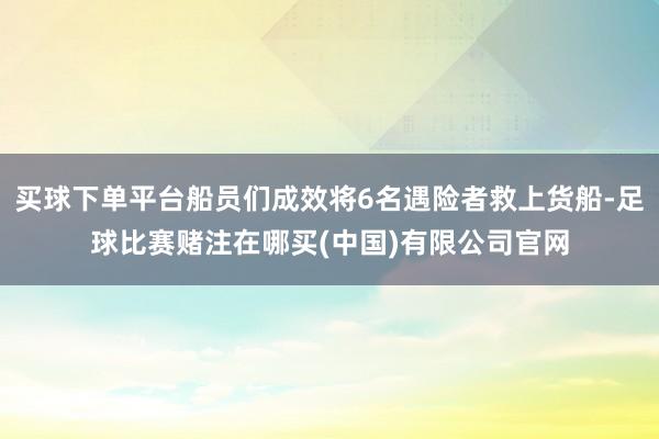 买球下单平台船员们成效将6名遇险者救上货船-足球比赛赌注在哪买(中国)有限公司官网