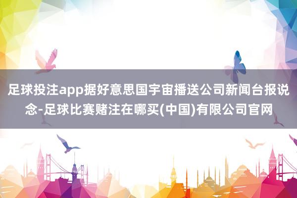足球投注app据好意思国宇宙播送公司新闻台报说念-足球比赛赌注在哪买(中国)有限公司官网