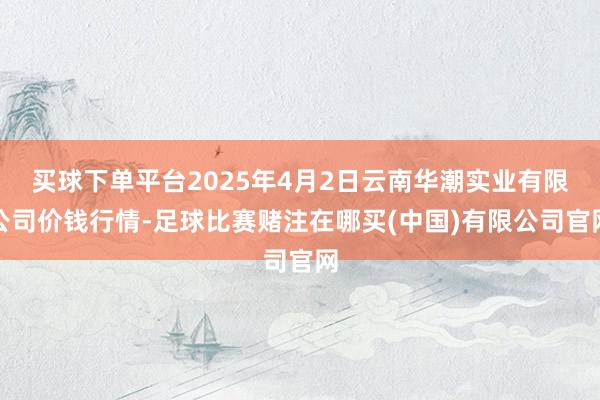 买球下单平台2025年4月2日云南华潮实业有限公司价钱行情-足球比赛赌注在哪买(中国)有限公司官网