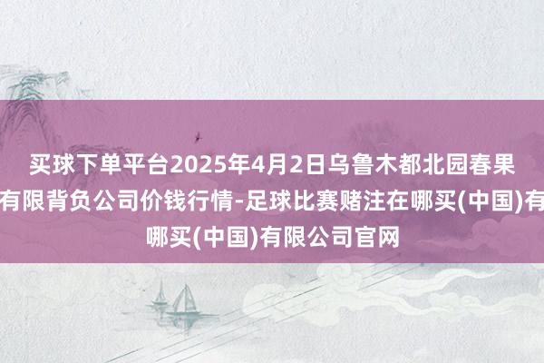 买球下单平台2025年4月2日乌鲁木都北园春果业标的处理有限背负公司价钱行情-足球比赛赌注在哪买(中国)有限公司官网