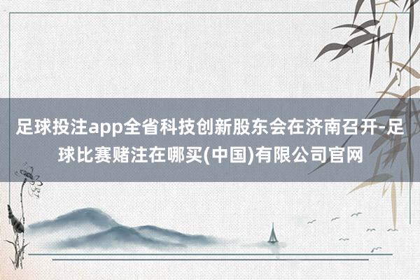 足球投注app全省科技创新股东会在济南召开-足球比赛赌注在哪买(中国)有限公司官网