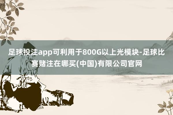 足球投注app可利用于800G以上光模块-足球比赛赌注在哪买(中国)有限公司官网