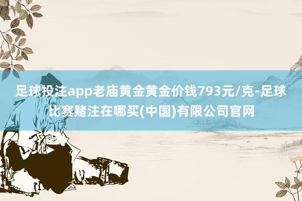 足球投注app老庙黄金黄金价钱793元/克-足球比赛赌注在哪买(中国)有限公司官网