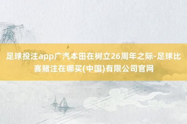 足球投注app广汽本田在树立26周年之际-足球比赛赌注在哪买(中国)有限公司官网