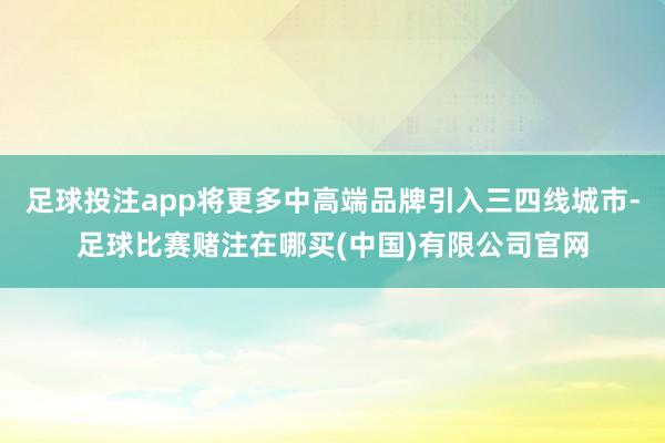 足球投注app将更多中高端品牌引入三四线城市-足球比赛赌注在哪买(中国)有限公司官网