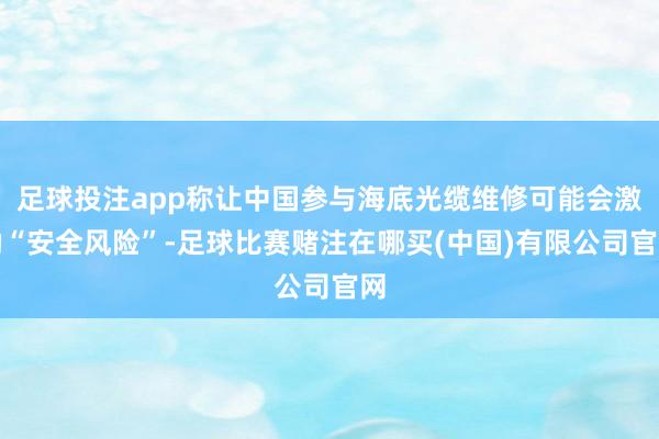 足球投注app称让中国参与海底光缆维修可能会激励“安全风险”-足球比赛赌注在哪买(中国)有限公司官网