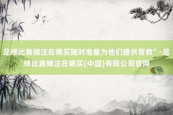 足球比赛赌注在哪买随时准备为他们提供营救”-足球比赛赌注在哪买(中国)有限公司官网