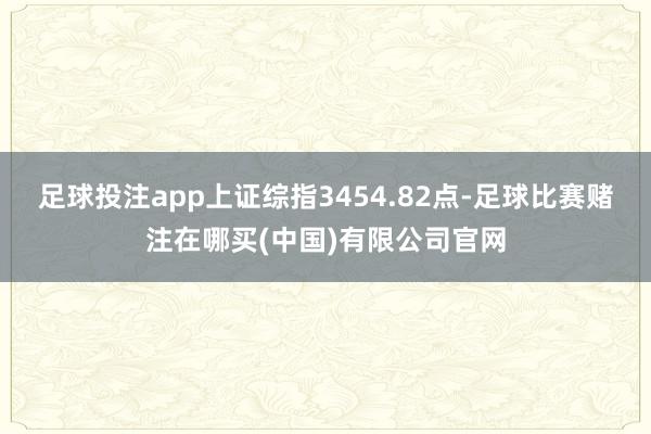 足球投注app上证综指3454.82点-足球比赛赌注在哪买(中国)有限公司官网