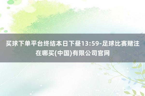 买球下单平台终结本日下昼13:59-足球比赛赌注在哪买(中国)有限公司官网