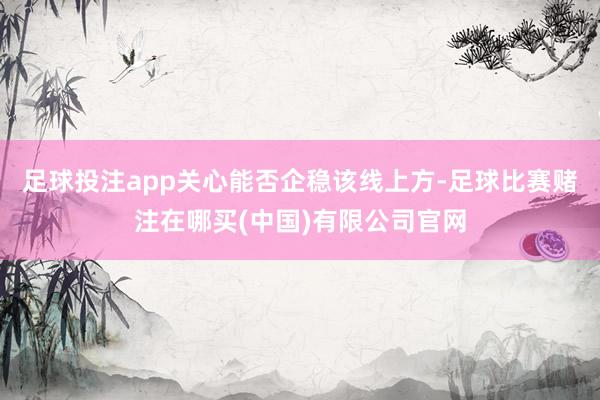 足球投注app关心能否企稳该线上方-足球比赛赌注在哪买(中国)有限公司官网