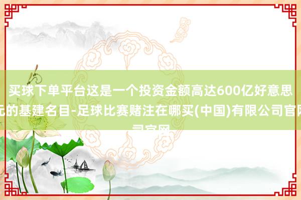 买球下单平台这是一个投资金额高达600亿好意思元的基建名目-足球比赛赌注在哪买(中国)有限公司官网