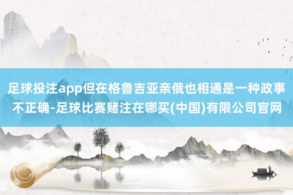 足球投注app但在格鲁吉亚亲俄也相通是一种政事不正确-足球比赛赌注在哪买(中国)有限公司官网