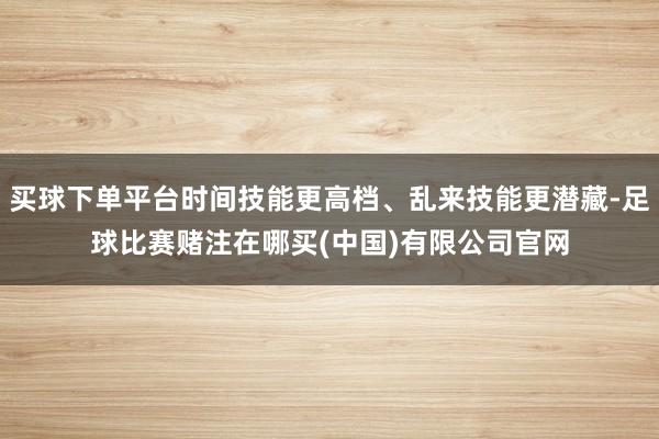 买球下单平台时间技能更高档、乱来技能更潜藏-足球比赛赌注在哪买(中国)有限公司官网