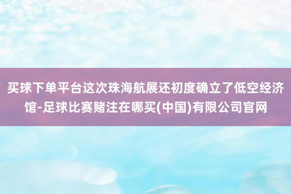 买球下单平台这次珠海航展还初度确立了低空经济馆-足球比赛赌注在哪买(中国)有限公司官网