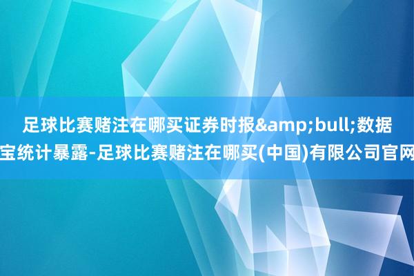 足球比赛赌注在哪买证券时报&bull;数据宝统计暴露-足球比赛赌注在哪买(中国)有限公司官网