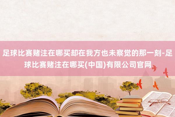 足球比赛赌注在哪买却在我方也未察觉的那一刻-足球比赛赌注在哪买(中国)有限公司官网