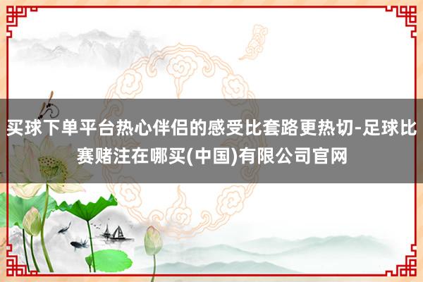 买球下单平台热心伴侣的感受比套路更热切-足球比赛赌注在哪买(中国)有限公司官网