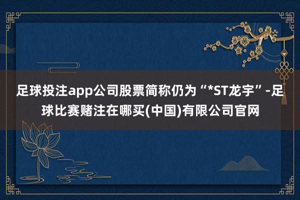 足球投注app公司股票简称仍为“*ST龙宇”-足球比赛赌注在哪买(中国)有限公司官网