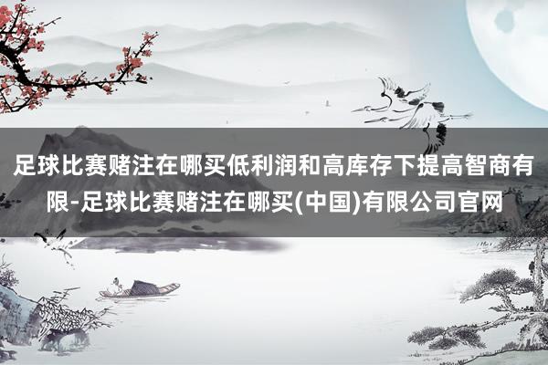 足球比赛赌注在哪买低利润和高库存下提高智商有限-足球比赛赌注在哪买(中国)有限公司官网