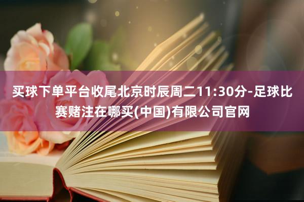 买球下单平台收尾北京时辰周二11:30分-足球比赛赌注在哪买(中国)有限公司官网