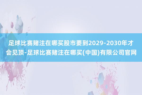 足球比赛赌注在哪买股市要到2029-2030年才会见顶-足球比赛赌注在哪买(中国)有限公司官网