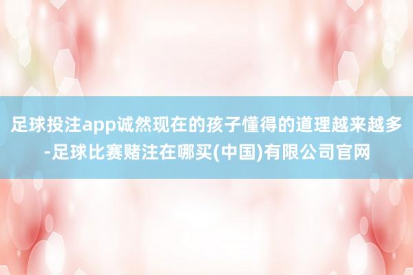 足球投注app诚然现在的孩子懂得的道理越来越多-足球比赛赌注在哪买(中国)有限公司官网