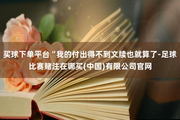 买球下单平台“我的付出得不到文牍也就算了-足球比赛赌注在哪买(中国)有限公司官网