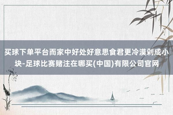 买球下单平台而家中好处好意思食君更冷漠剁成小块-足球比赛赌注在哪买(中国)有限公司官网