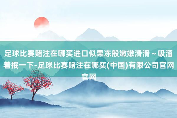 足球比赛赌注在哪买进口似果冻般嫩嫩滑滑～吸溜着抿一下-足球比赛赌注在哪买(中国)有限公司官网