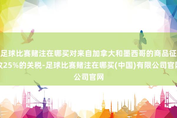 足球比赛赌注在哪买对来自加拿大和墨西哥的商品征收25%的关税-足球比赛赌注在哪买(中国)有限公司官网