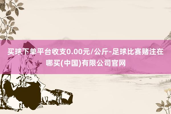 买球下单平台收支0.00元/公斤-足球比赛赌注在哪买(中国)有限公司官网