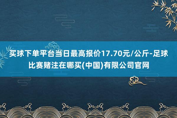 买球下单平台当日最高报价17.70元/公斤-足球比赛赌注在哪买(中国)有限公司官网