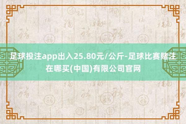足球投注app出入25.80元/公斤-足球比赛赌注在哪买(中国)有限公司官网