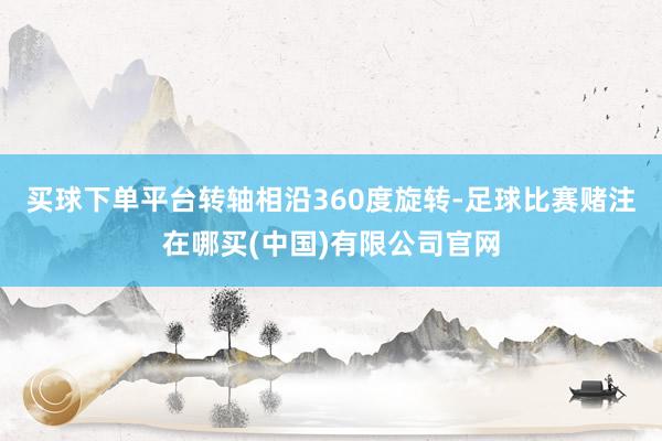 买球下单平台转轴相沿360度旋转-足球比赛赌注在哪买(中国)有限公司官网